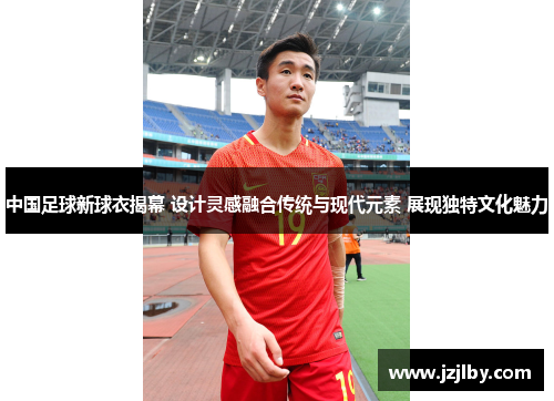 中国足球新球衣揭幕 设计灵感融合传统与现代元素 展现独特文化魅力