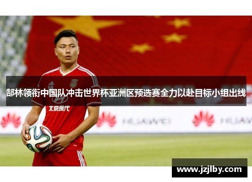 郜林领衔中国队冲击世界杯亚洲区预选赛全力以赴目标小组出线
