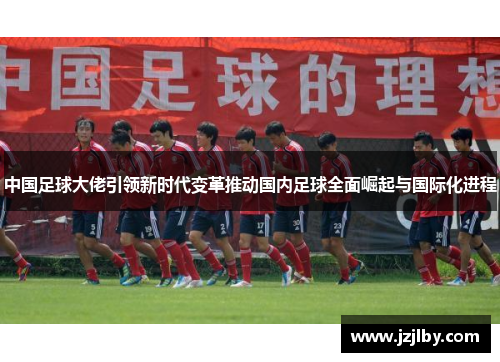 中国足球大佬引领新时代变革推动国内足球全面崛起与国际化进程