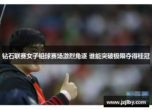 钻石联赛女子铅球赛场激烈角逐 谁能突破极限夺得桂冠