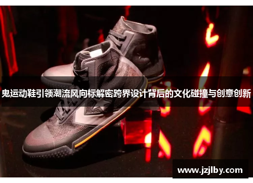 鬼运动鞋引领潮流风向标解密跨界设计背后的文化碰撞与创意创新